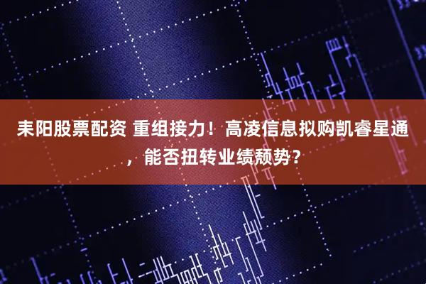 耒阳股票配资 重组接力！高凌信息拟购凯睿星通，能否扭转业绩颓势？