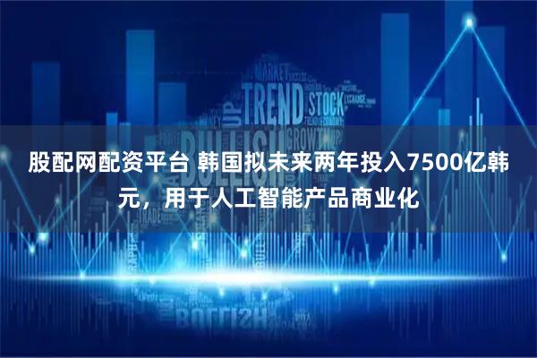 股配网配资平台 韩国拟未来两年投入7500亿韩元，用于人工智能产品商业化