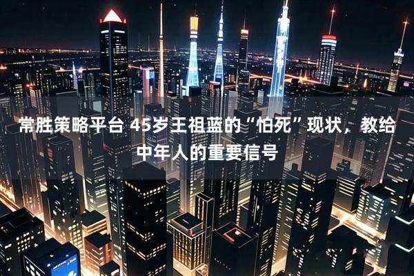 常胜策略平台 45岁王祖蓝的“怕死”现状，教给中年人的重要信号