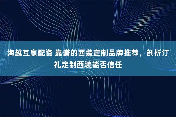 海越互赢配资 靠谱的西装定制品牌推荐，剖析汀礼定制西装能否信任