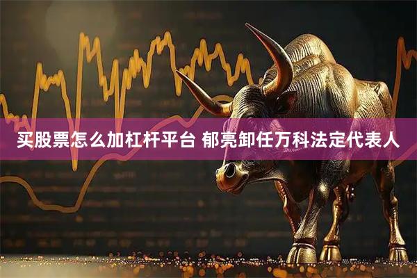 买股票怎么加杠杆平台 郁亮卸任万科法定代表人
