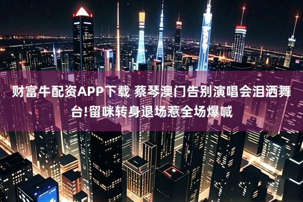 财富牛配资APP下载 蔡琴澳门告别演唱会泪洒舞台!留咪转身退场惹全场爆喊