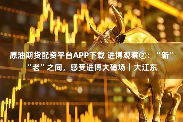 原油期货配资平台APP下载 进博观察②：“新”“老”之间，感受进博大磁场｜大江东