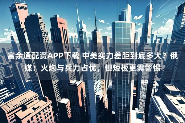 富余通配资APP下载 中美实力差距到底多大？俄媒：火炮与兵力占优，但短板更需警惕