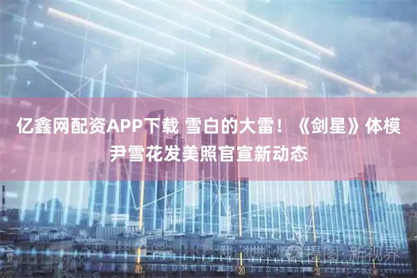 亿鑫网配资APP下载 雪白的大雷！《剑星》体模尹雪花发美照官宣新动态