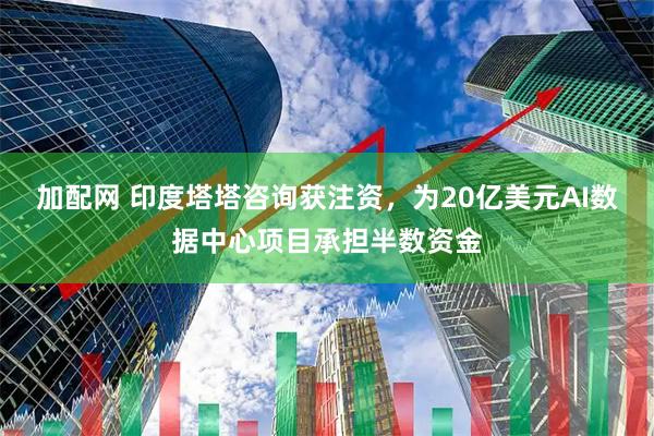 加配网 印度塔塔咨询获注资，为20亿美元AI数据中心项目承担半数资金