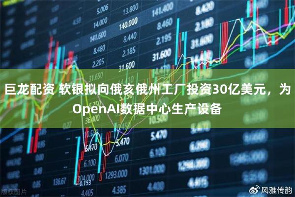 巨龙配资 软银拟向俄亥俄州工厂投资30亿美元，为OpenAI数据中心生产设备