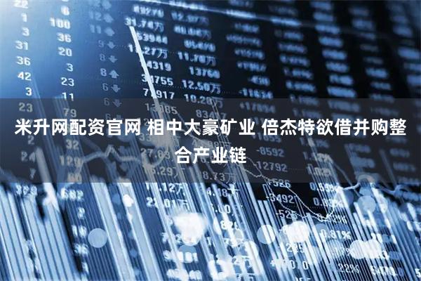 米升网配资官网 相中大豪矿业 倍杰特欲借并购整合产业链