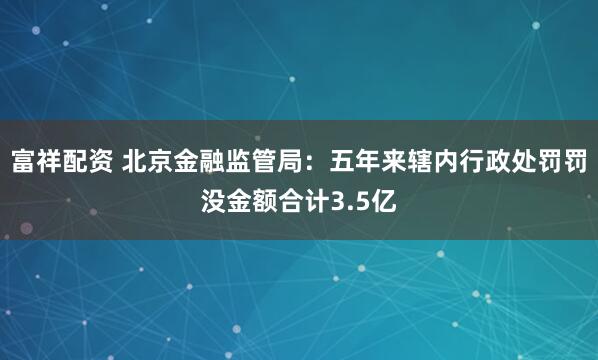 富祥配资 北京金融监管局：五年来辖内行政处罚罚没金额合计3.5亿