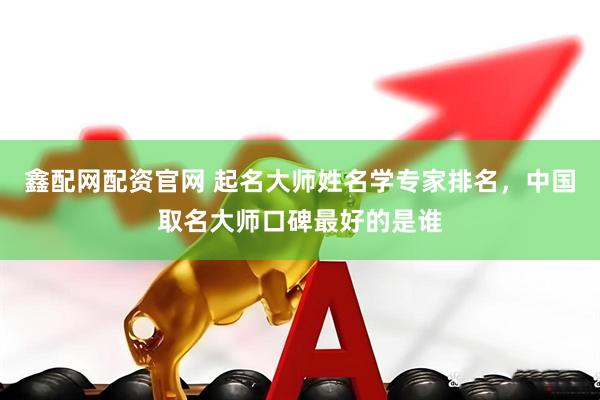 鑫配网配资官网 起名大师姓名学专家排名，中国取名大师口碑最好的是谁