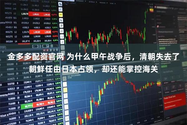 金多多配资官网 为什么甲午战争后，清朝失去了朝鲜任由日本占领，却还能掌控海关