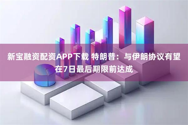 新宝融资配资APP下载 特朗普：与伊朗协议有望在7日最后期限前达成