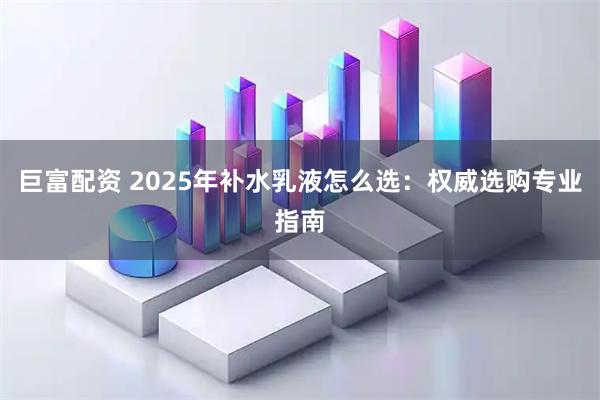 巨富配资 2025年补水乳液怎么选：权威选购专业指南