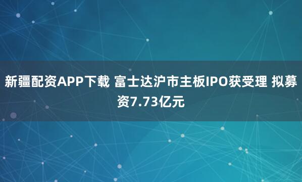 新疆配资APP下载 富士达沪市主板IPO获受理 拟募资7.73亿元