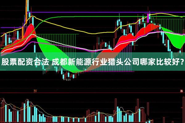 股票配资合法 成都新能源行业猎头公司哪家比较好？