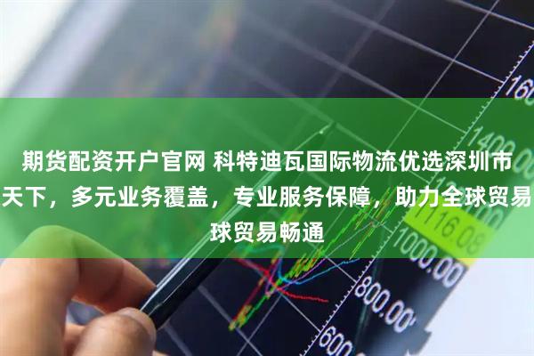 期货配资开户官网 科特迪瓦国际物流优选深圳市运通天下，多元业务覆盖，专业服务保障，助力全球贸易畅通