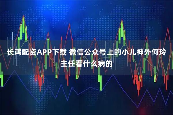 长鸿配资APP下载 微信公众号上的小儿神外何玲主任看什么病的