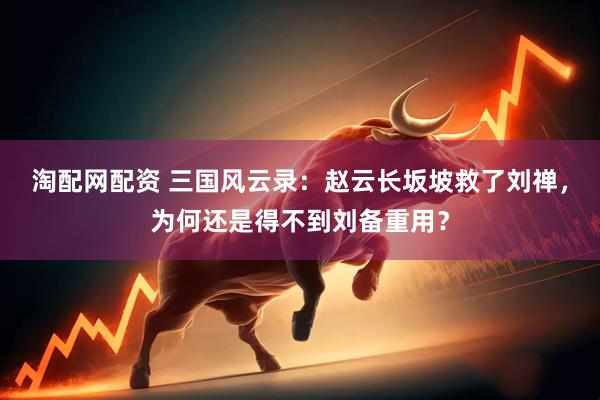淘配网配资 三国风云录：赵云长坂坡救了刘禅，为何还是得不到刘备重用？