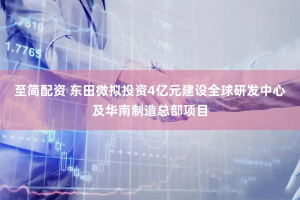 至简配资 东田微拟投资4亿元建设全球研发中心及华南制造总部项目