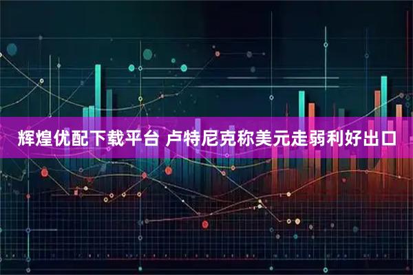 辉煌优配下载平台 卢特尼克称美元走弱利好出口