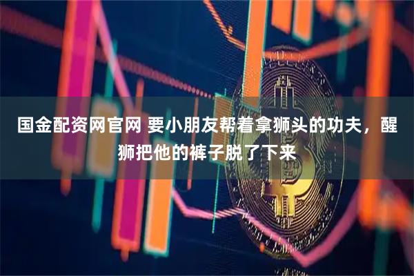 国金配资网官网 要小朋友帮着拿狮头的功夫，醒狮把他的裤子脱了下来