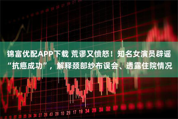 锦富优配APP下载 荒谬又愤怒！知名女演员辟谣“抗癌成功”，解释颈部纱布误会、透露住院情况