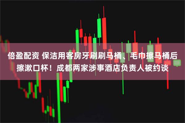 倍盈配资 保洁用客房牙刷刷马桶、毛巾擦马桶后擦漱口杯！成都两家涉事酒店负责人被约谈