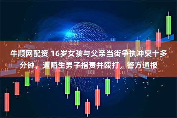 牛顺网配资 16岁女孩与父亲当街争执冲突十多分钟，遭陌生男子指责并殴打，警方通报