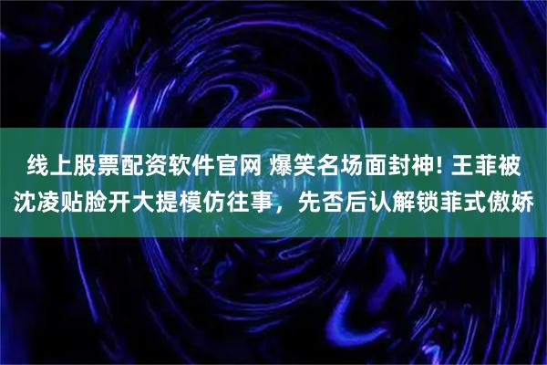 线上股票配资软件官网 爆笑名场面封神! 王菲被沈凌贴脸开大提模仿往事，先否后认解锁菲式傲娇