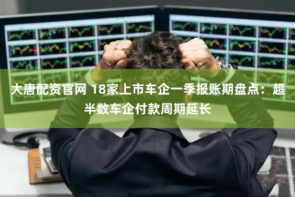 大唐配资官网 18家上市车企一季报账期盘点：超半数车企付款周期延长