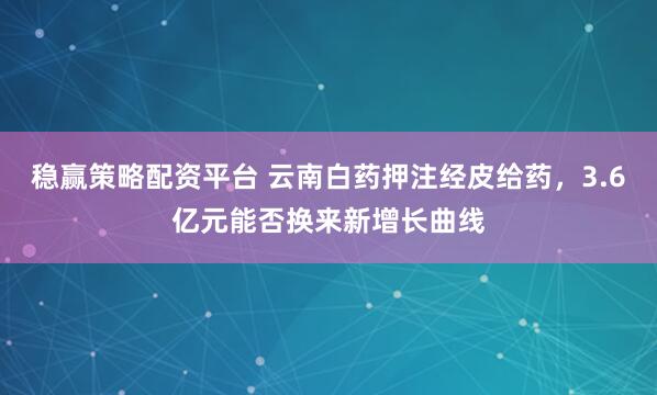 稳赢策略配资平台 云南白药押注经皮给药，3.6亿元能否换来新增长曲线