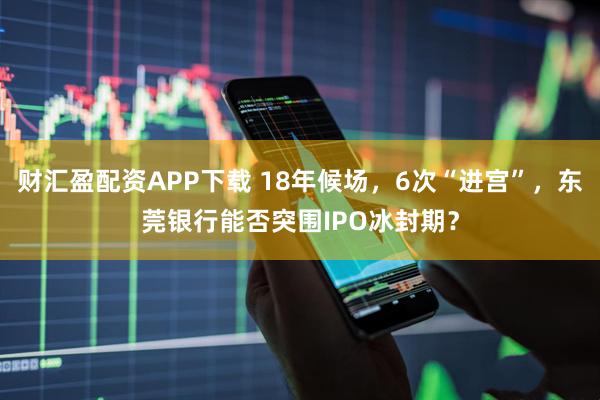 财汇盈配资APP下载 18年候场，6次“进宫”，东莞银行能否突围IPO冰封期？