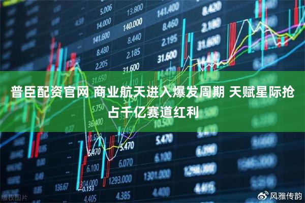 普臣配资官网 商业航天进入爆发周期 天赋星际抢占千亿赛道红利